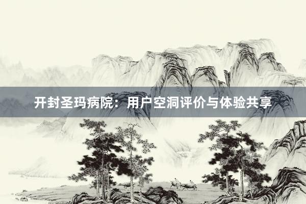 开封圣玛病院：用户空洞评价与体验共享