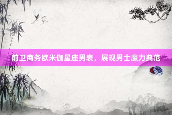 前卫商务欧米伽星座男表，展现男士魔力典范