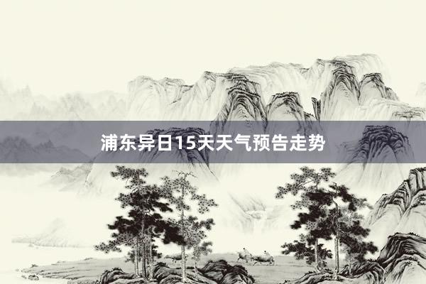 浦东异日15天天气预告走势