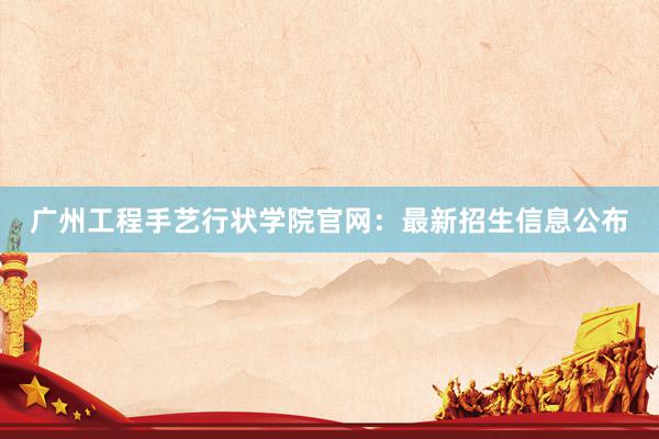 广州工程手艺行状学院官网：最新招生信息公布