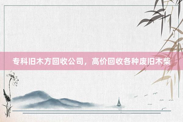 专科旧木方回收公司，高价回收各种废旧木柴