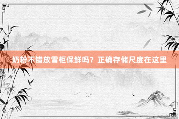 奶粉不错放雪柜保鲜吗？正确存储尺度在这里