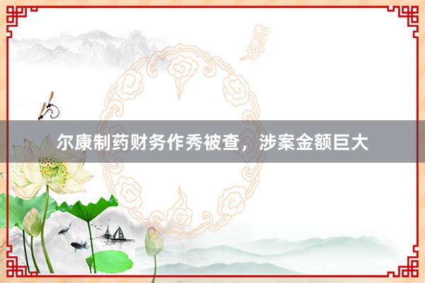 尔康制药财务作秀被查，涉案金额巨大