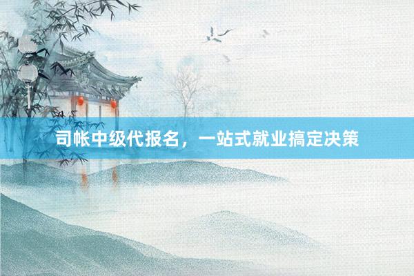 司帐中级代报名，一站式就业搞定决策