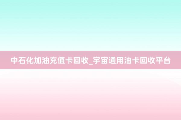中石化加油充值卡回收_宇宙通用油卡回收平台