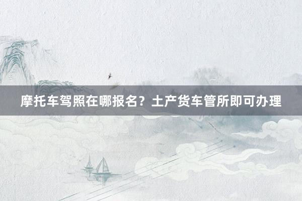 摩托车驾照在哪报名？土产货车管所即可办理