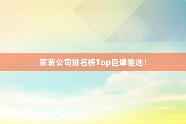家装公司排名榜Top巨擘推选！