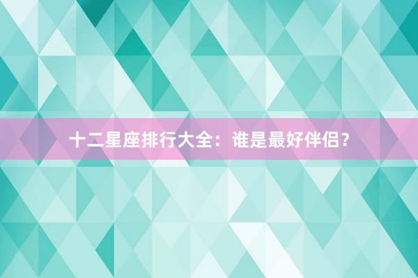 十二星座排行大全：谁是最好伴侣？
