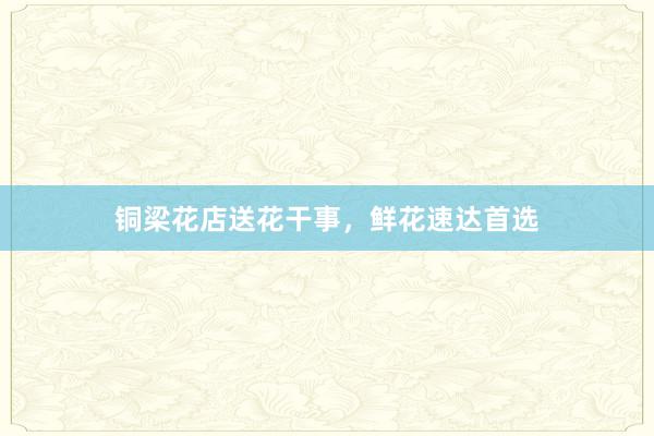 铜梁花店送花干事，鲜花速达首选