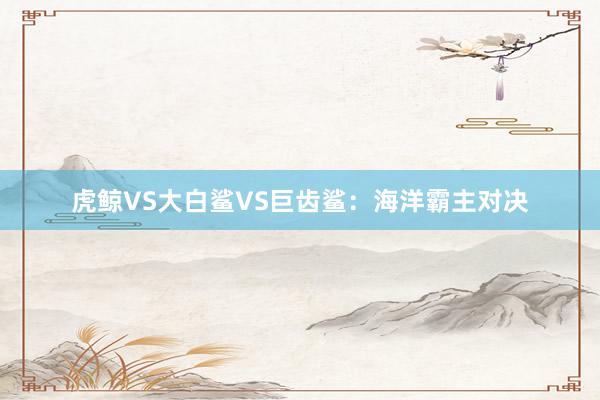 虎鲸VS大白鲨VS巨齿鲨：海洋霸主对决